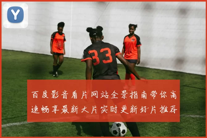 百度影音看片网站全景指南带你高速畅享最新大片实时更新好片推荐不断