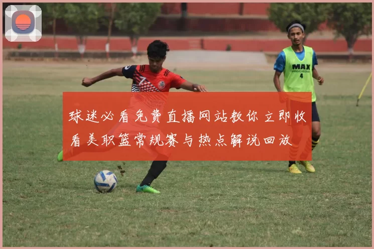 球迷必看免费直播网站教你立即收看美职篮常规赛与热点解说回放