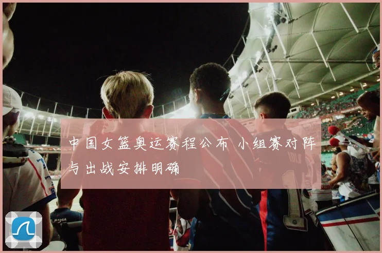 中国女篮奥运赛程公布 小组赛对阵与出战安排明确