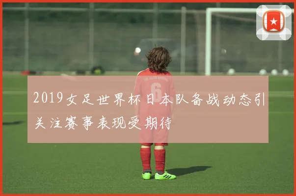 2019女足世界杯日本队备战动态引关注赛事表现受期待