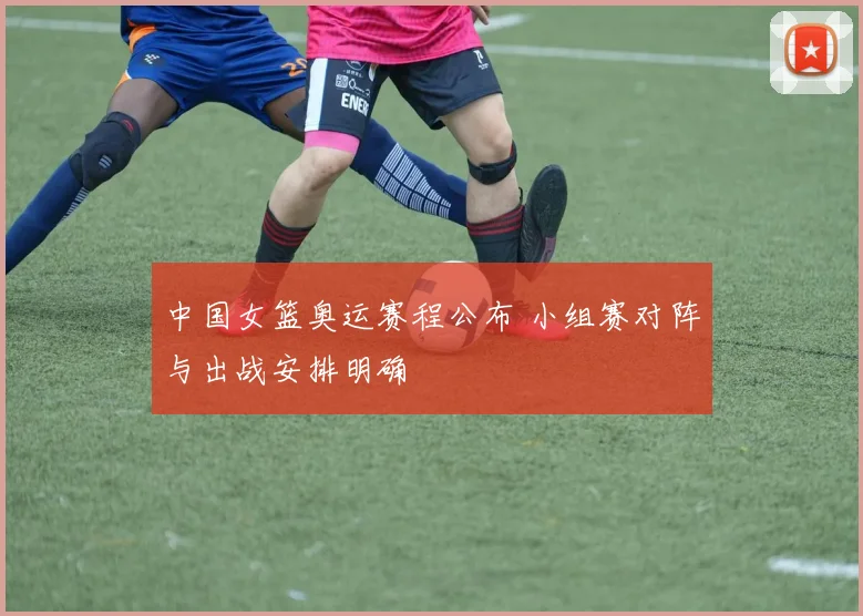 中国女篮奥运赛程公布 小组赛对阵与出战安排明确