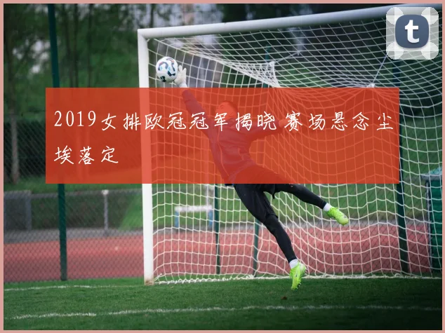 2019女排欧冠冠军揭晓 赛场悬念尘埃落定