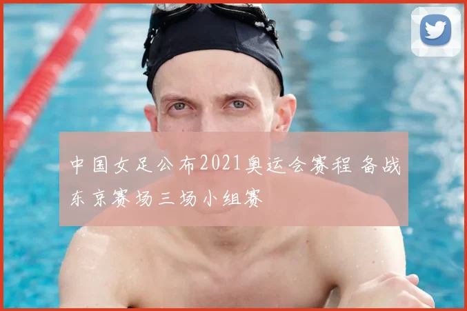 中国女足公布2021奥运会赛程 备战东京赛场三场小组赛